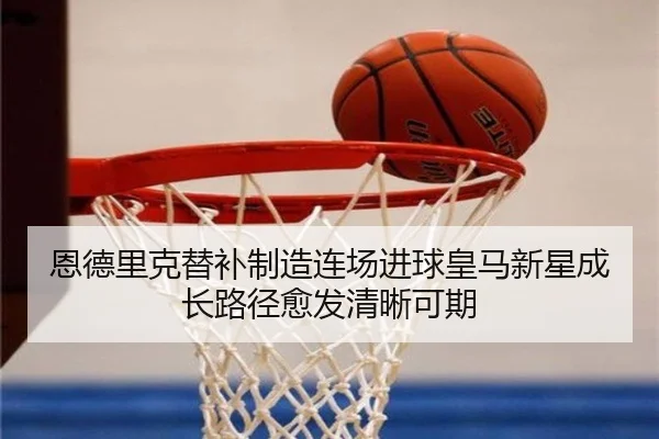 恩德里克替补制造连场进球皇马新星成长路径愈发清晰可期